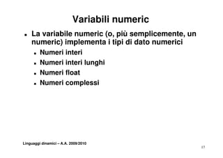 Variabili numeric
„   La variabile numeric (o, più semplicemente, un
    numeric) implementa i tipi di dato numerici
      „   Numeri interi
      „   Numeri interi lunghi
          N    ii t il      hi
      „   Numeri float
      „   Numeri complessi




Linguaggi dinamici – A.A. 2009/2010
                                                     17
 