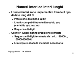 Numeri interi ed interi lunghi
„   I numeri interi sono implementati tramite il tipo
    di dato long del C
      „Precisione di almeno 32 bit
    „ Li
       Limiti: stampabili tramite il modulo sys
           iti t       bili t it       d l
       (variabile sys.maxint)
    „ SSequenza di di it
                     digit
„   Gli interi lunghi hanno precisione illimitata
    „ Sequenza di digit terminata da l o L: 120000L,

       100000000000L
    „ L’interprete alloca la memoria necessaria




Linguaggi dinamici – A.A. 2009/2010
                                                        18
 