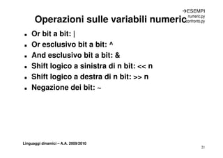 ÆESEMPI
                                               numeric.py
      Operazioni sulle variabili numeric      confronto.py


„   Or bit a bit: |
„   Or esclusivo bit a bit: ^
„   And esclusivo bit a bit: &
„   Shift logico a sinistra di n bit: << n
„   Shift logico a destra di n bit: >> n
„   Negazione dei bit: ~




Linguaggi dinamici – A.A. 2009/2010
                                                       21
 