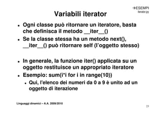 ÆESEMPI
                                                           iterator.py
                            Variabili iterator
„   Ogni classe può ritornare un iteratore, basta
    che definisca il metodo __iter__()
                               iter ()
„   Se la classe stessa ha un metodo next(),
    __iter__() può ritornare self (l’oggetto stesso)
      it     () ò it           lf (l’    tt t      )

„   In generale, la funzione iter() applicata su un
    oggetto restituisce un appropriato iteratore
      gg                     pp p
„   Esempio: sum(i*i for i in range(10))
      „   Qui, l'elenco
          Qui l elenco dei numeri da 0 a 9 è unito ad un
          oggetto di iterazione

Linguaggi dinamici – A.A. 2009/2010
                                                                   23
 