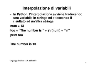 Interpolazione di variabili
„ In Python, l'interpolazione avviene traducendo
  una variabile in stringa ed attaccando il
  risultato ad un'altra stringa
num = 13
foo = “The number is “ + str(num) + “n”
print foo

The number is 13




Linguaggi dinamici – A.A. 2009/2010
                                                   28
 