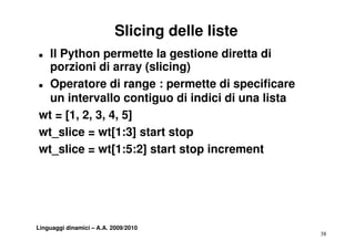 Slicing delle liste
„ Il Python permette la gestione diretta di
  porzioni di array (slicing)
„ Operatore di range : permette di specificare

  un intervallo contiguo di indici di una lista
wt = [1, 2, 3, 4, 5]
wt_slice = wt[1:3] start stop
wt_slice = wt[1:5:2] start stop increment
               [     ]        p




Linguaggi dinamici – A.A. 2009/2010
                                                  38
 