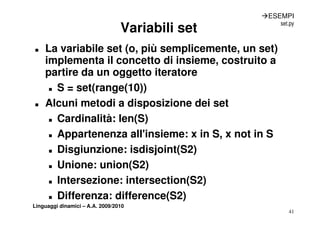 ÆESEMPI
                                                      set.py
                                 Variabili set
„   La variabile set (o, più semplicemente, un set)
    implementa il concetto di insieme, costruito a
                               insieme
    partire da un oggetto iteratore
     „ S = set(range(10))


„   Alcuni metodi a disposizione dei set
     „ Cardinalità: len(S)


     „ Appartenenza all'insieme: x in S, x not in S
         pp                            ,
     „ Disgiunzione: isdisjoint(S2)


     „ Unione: union(S2)


     „ Intersezione: intersection(S2)


     „ Differenza: difference(S2)
Linguaggi dinamici – A.A. 2009/2010
                                                         41
 