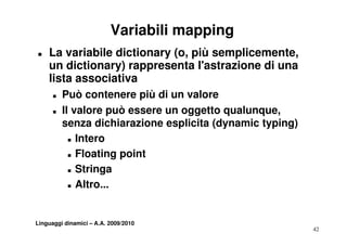 Variabili mapping
„   La variabile dictionary (o, più semplicemente,
    un dictionary) rappresenta l'astrazione di una
                                 l astrazione
    lista associativa
      „   Può contenere più di un valore
      „   Il valore può essere un oggetto qualunque,
          senza dichiarazione esplicita (dynamic typing)
            „ Intero


            „ Fl
              Floating point
                   ti    i t
            „ Stringa


            „ Altro...




Linguaggi dinamici – A.A. 2009/2010
                                                           42
 