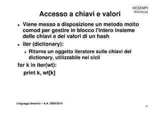 ÆESEMPI
                                                           dictionary.py
                 Accesso a chiavi e valori
„   Viene messo a disposizione un metodo molto
    comod per gestire in blocco l intero insieme
                                   l'intero
    delle chiavi e dei valori di un hash
„   iter (dictionary):
      „   Ritorna un oggetto iteratore sulle chiavi del
          dictionary,
          dictionary utilizzabile nei cicli
for k in iter(wt):
  print k, wt[k]




Linguaggi dinamici – A.A. 2009/2010
                                                                     47
 