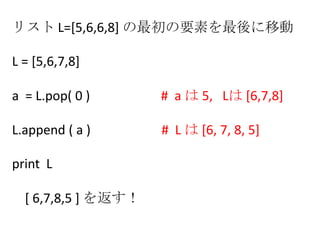 リスト L=[5,6,6,8] の最初の要素を最後に移動
L = [5,6,7,8]
a = L.pop( 0 ) # a は 5, Lは [6,7,8]
L.append ( a ) # L は [6, 7, 8, 5]
print L
[ 6,7,8,5 ] を返す！
 