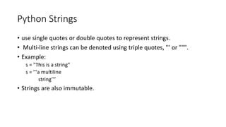 Python Strings
• use single quotes or double quotes to represent strings.
• Multi-line strings can be denoted using triple quotes, ''' or """.
• Example:
s = "This is a string"
s = '''a multiline
string’’’
• Strings are also immutable.
 