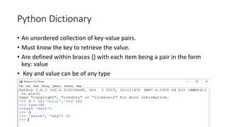 Python Dictionary
• An unordered collection of key-value pairs.
• Must know the key to retrieve the value.
• Are defined within braces {} with each item being a pair in the form
key: value
• Key and value can be of any type
 