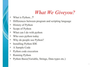 What We Giveyou?
2
• What is Python...?
• Differences between program and scripting language
• History of Python
• Scope of Python
• What can I do with python
• Who uses python today
• Why do people use Python?
• Installing Python IDE
• A Sample Code
• Python code execution
• Running Python
• Python Basic(Variable, Strings, Data types etc.)
 