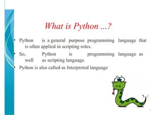 What is Python ...?
3
• Python is a general purpose programming language that
is often applied in scripting roles.
• So, Python is programming language as
well as scripting language.
• Python is also called as Interpreted language
 