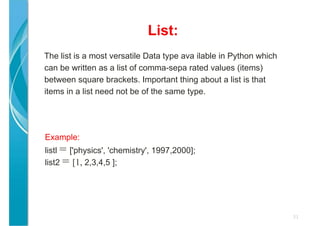 List:
31
The list is a most versatile Data type ava ilable in Python which
can be written as a list of comma-sepa rated values (items)
between square brackets. Important thing about a list is that
items in a list need not be of the same type.
Example:
listl = ['physics', 'chemistry', 1997,2000];
list2 = [1, 2,3,4,5 ];
 