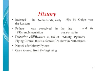 History
Netherlands, early
5
• Invented in
the Rossum
90s by Guido van
• Python was conceived in the late
1980s implementation was started in
December 1989
and its
• Guido Van Rossum is fan of 'Monty Python's
Flying Circus', this is a famous TV show in Netherlands
• Named after Monty Python
• Open sourced from the beginning
 