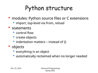 Nov 25, 2024 Advanced Programming
Spring 2002
Python structure
 modules: Python source files or C extensions
 import, top-level via from, reload
 statements
 control flow
 create objects
 indentation matters – instead of {}
 objects
 everything is an object
 automatically reclaimed when no longer needed
 