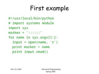 Nov 25, 2024 Advanced Programming
Spring 2002
First example
#!/usr/local/bin/python
# import systems module
import sys
marker = '::::::'
for name in sys.argv[1:]:
input = open(name, 'r')
print marker + name
print input.read()
 