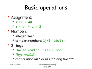 Nov 25, 2024 Advanced Programming
Spring 2002
Basic operations
 Assignment:
 size = 40
 a = b = c = 3
 Numbers
 integer, float
 complex numbers: 1j+3, abs(z)
 Strings
 'hello world', 'it's hot'
 "bye world"
 continuation via  or use """ long text """"
 