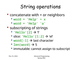 Nov 25, 2024 Advanced Programming
Spring 2002
String operations
 concatenate with + or neighbors
 word = 'Help' + x
 word = 'Help' 'a'
 subscripting of strings
 'Hello'[2]  'l'
 slice: 'Hello'[1:2]  'el'
 word[-1]  last character
 len(word)  5
 immutable: cannot assign to subscript
 