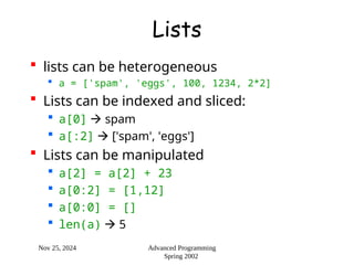 Nov 25, 2024 Advanced Programming
Spring 2002
Lists
 lists can be heterogeneous
 a = ['spam', 'eggs', 100, 1234, 2*2]
 Lists can be indexed and sliced:
 a[0]  spam
 a[:2]  ['spam', 'eggs']
 Lists can be manipulated
 a[2] = a[2] + 23
 a[0:2] = [1,12]
 a[0:0] = []
 len(a)  5
 