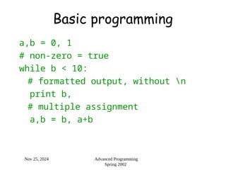 Nov 25, 2024 Advanced Programming
Spring 2002
Basic programming
a,b = 0, 1
# non-zero = true
while b < 10:
# formatted output, without n
print b,
# multiple assignment
a,b = b, a+b
 