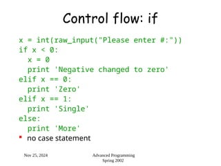 Nov 25, 2024 Advanced Programming
Spring 2002
Control flow: if
x = int(raw_input("Please enter #:"))
if x < 0:
x = 0
print 'Negative changed to zero'
elif x == 0:
print 'Zero'
elif x == 1:
print 'Single'
else:
print 'More'
 no case statement
 