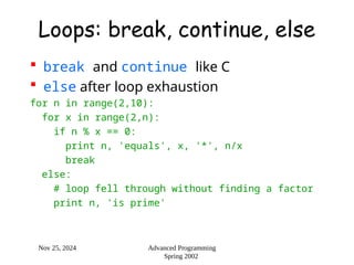 Nov 25, 2024 Advanced Programming
Spring 2002
Loops: break, continue, else
 break and continue like C
 else after loop exhaustion
for n in range(2,10):
for x in range(2,n):
if n % x == 0:
print n, 'equals', x, '*', n/x
break
else:
# loop fell through without finding a factor
print n, 'is prime'
 
