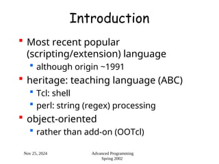 Nov 25, 2024 Advanced Programming
Spring 2002
Introduction
 Most recent popular
(scripting/extension) language
 although origin ~1991
 heritage: teaching language (ABC)
 Tcl: shell
 perl: string (regex) processing
 object-oriented
 rather than add-on (OOTcl)
 