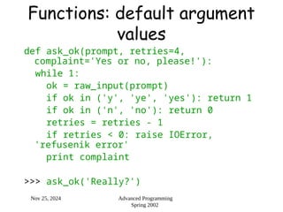 Nov 25, 2024 Advanced Programming
Spring 2002
Functions: default argument
values
def ask_ok(prompt, retries=4,
complaint='Yes or no, please!'):
while 1:
ok = raw_input(prompt)
if ok in ('y', 'ye', 'yes'): return 1
if ok in ('n', 'no'): return 0
retries = retries - 1
if retries < 0: raise IOError,
'refusenik error'
print complaint
>>> ask_ok('Really?')
 