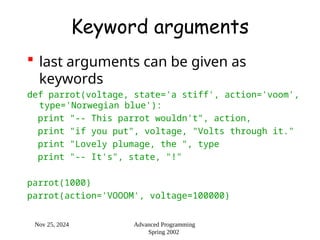 Nov 25, 2024 Advanced Programming
Spring 2002
Keyword arguments
 last arguments can be given as
keywords
def parrot(voltage, state='a stiff', action='voom',
type='Norwegian blue'):
print "-- This parrot wouldn't", action,
print "if you put", voltage, "Volts through it."
print "Lovely plumage, the ", type
print "-- It's", state, "!"
parrot(1000)
parrot(action='VOOOM', voltage=100000)
 