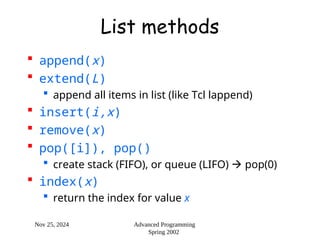 Nov 25, 2024 Advanced Programming
Spring 2002
List methods
 append(x)
 extend(L)
 append all items in list (like Tcl lappend)
 insert(i,x)
 remove(x)
 pop([i]), pop()
 create stack (FIFO), or queue (LIFO)  pop(0)
 index(x)
 return the index for value x
 