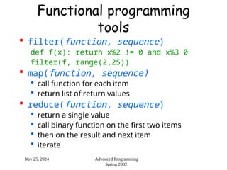 Nov 25, 2024 Advanced Programming
Spring 2002
Functional programming
tools
 filter(function, sequence)
def f(x): return x%2 != 0 and x%3 0
filter(f, range(2,25))
 map(function, sequence)
 call function for each item
 return list of return values
 reduce(function, sequence)
 return a single value
 call binary function on the first two items
 then on the result and next item
 iterate
 