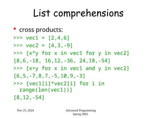 Nov 25, 2024 Advanced Programming
Spring 2002
List comprehensions
 cross products:
>>> vec1 = [2,4,6]
>>> vec2 = [4,3,-9]
>>> [x*y for x in vec1 for y in vec2]
[8,6,-18, 16,12,-36, 24,18,-54]
>>> [x+y for x in vec1 and y in vec2]
[6,5,-7,8,7,-5,10,9,-3]
>>> [vec1[i]*vec2[i] for i in
range(len(vec1))]
[8,12,-54]
 