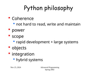 Nov 25, 2024 Advanced Programming
Spring 2002
Python philosophy
 Coherence
 not hard to read, write and maintain
 power
 scope
 rapid development + large systems
 objects
 integration
 hybrid systems
 