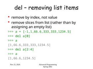 Nov 25, 2024 Advanced Programming
Spring 2002
del – removing list items
 remove by index, not value
 remove slices from list (rather than by
assigning an empty list)
>>> a = [-1,1,66.6,333,333,1234.5]
>>> del a[0]
>>> a
[1,66.6,333,333,1234.5]
>>> del a[2:4]
>>> a
[1,66.6,1234.5]
 