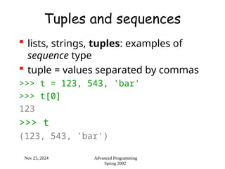 Nov 25, 2024 Advanced Programming
Spring 2002
Tuples and sequences
 lists, strings, tuples: examples of
sequence type
 tuple = values separated by commas
>>> t = 123, 543, 'bar'
>>> t[0]
123
>>> t
(123, 543, 'bar')
 
