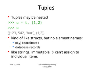 Nov 25, 2024 Advanced Programming
Spring 2002
Tuples
 Tuples may be nested
>>> u = t, (1,2)
>>> u
((123, 542, 'bar'), (1,2))
 kind of like structs, but no element names:
 (x,y) coordinates
 database records
 like strings, immutable  can't assign to
individual items
 