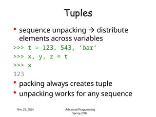 Nov 25, 2024 Advanced Programming
Spring 2002
Tuples
 sequence unpacking  distribute
elements across variables
>>> t = 123, 543, 'bar'
>>> x, y, z = t
>>> x
123
 packing always creates tuple
 unpacking works for any sequence
 
