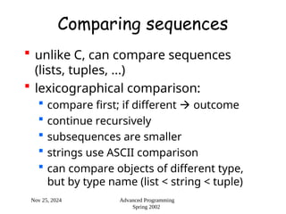Nov 25, 2024 Advanced Programming
Spring 2002
Comparing sequences
 unlike C, can compare sequences
(lists, tuples, ...)
 lexicographical comparison:
 compare first; if different  outcome
 continue recursively
 subsequences are smaller
 strings use ASCII comparison
 can compare objects of different type,
but by type name (list < string < tuple)
 