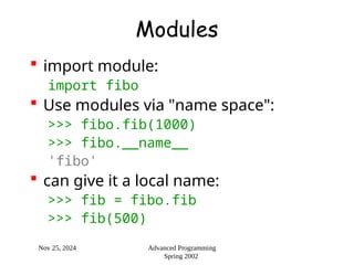 Nov 25, 2024 Advanced Programming
Spring 2002
Modules
 import module:
import fibo
 Use modules via "name space":
>>> fibo.fib(1000)
>>> fibo.__name__
'fibo'
 can give it a local name:
>>> fib = fibo.fib
>>> fib(500)
 