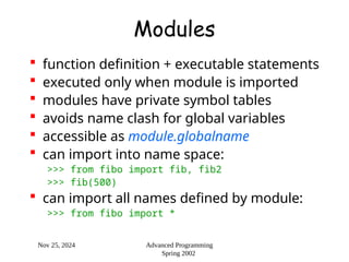 Nov 25, 2024 Advanced Programming
Spring 2002
Modules
 function definition + executable statements
 executed only when module is imported
 modules have private symbol tables
 avoids name clash for global variables
 accessible as module.globalname
 can import into name space:
>>> from fibo import fib, fib2
>>> fib(500)
 can import all names defined by module:
>>> from fibo import *
 