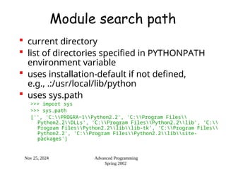 Nov 25, 2024 Advanced Programming
Spring 2002
Module search path
 current directory
 list of directories specified in PYTHONPATH
environment variable
 uses installation-default if not defined,
e.g., .:/usr/local/lib/python
 uses sys.path
>>> import sys
>>> sys.path
['', 'C:PROGRA~1Python2.2', 'C:Program Files
Python2.2DLLs', 'C:Program FilesPython2.2lib', 'C:
Program FilesPython2.2liblib-tk', 'C:Program Files
Python2.2', 'C:Program FilesPython2.2libsite-
packages']
 