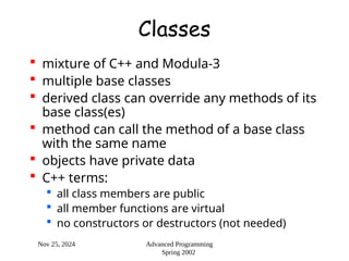 Nov 25, 2024 Advanced Programming
Spring 2002
Classes
 mixture of C++ and Modula-3
 multiple base classes
 derived class can override any methods of its
base class(es)
 method can call the method of a base class
with the same name
 objects have private data
 C++ terms:
 all class members are public
 all member functions are virtual
 no constructors or destructors (not needed)
 