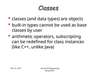 Nov 25, 2024 Advanced Programming
Spring 2002
Classes
 classes (and data types) are objects
 built-in types cannot be used as base
classes by user
 arithmetic operators, subscripting
can be redefined for class instances
(like C++, unlike Java)
 