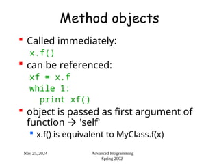 Nov 25, 2024 Advanced Programming
Spring 2002
Method objects
 Called immediately:
x.f()
 can be referenced:
xf = x.f
while 1:
print xf()
 object is passed as first argument of
function  'self'
 x.f() is equivalent to MyClass.f(x)
 