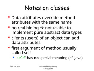 Nov 25, 2024 Advanced Programming
Spring 2002
Notes on classes
 Data attributes override method
attributes with the same name
 no real hiding  not usable to
implement pure abstract data types
 clients (users) of an object can add
data attributes
 first argument of method usually
called self
 'self' has no special meaning (cf. Java)
 