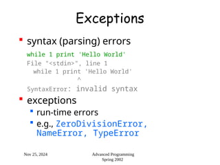 Nov 25, 2024 Advanced Programming
Spring 2002
Exceptions
 syntax (parsing) errors
while 1 print 'Hello World'
File "<stdin>", line 1
while 1 print 'Hello World'
^
SyntaxError: invalid syntax
 exceptions
 run-time errors
 e.g., ZeroDivisionError,
NameError, TypeError
 