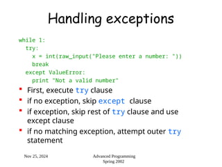 Nov 25, 2024 Advanced Programming
Spring 2002
Handling exceptions
while 1:
try:
x = int(raw_input("Please enter a number: "))
break
except ValueError:
print "Not a valid number"
 First, execute try clause
 if no exception, skip except clause
 if exception, skip rest of try clause and use
except clause
 if no matching exception, attempt outer try
statement
 