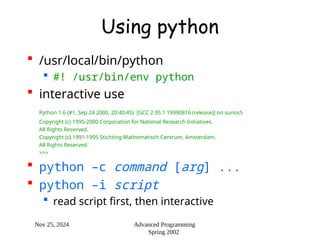 Nov 25, 2024 Advanced Programming
Spring 2002
Using python
 /usr/local/bin/python
 #! /usr/bin/env python
 interactive use
Python 1.6 (#1, Sep 24 2000, 20:40:45) [GCC 2.95.1 19990816 (release)] on sunos5
Copyright (c) 1995-2000 Corporation for National Research Initiatives.
All Rights Reserved.
Copyright (c) 1991-1995 Stichting Mathematisch Centrum, Amsterdam.
All Rights Reserved.
>>>
 python –c command [arg] ...
 python –i script
 read script first, then interactive
 
