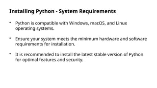 Installing Python - System Requirements
• Python is compatible with Windows, macOS, and Linux
operating systems.
• Ensure your system meets the minimum hardware and software
requirements for installation.
• It is recommended to install the latest stable version of Python
for optimal features and security.
 