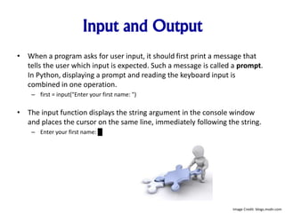 Input and Output
• When a program asks for user input, it should first print a message that
tells the user which input is expected. Such a message is called a prompt.
In Python, displaying a prompt and reading the keyboard input is
combined in one operation.
– first = input("Enter your first name: ")
• The input function displays the string argument in the console window
and places the cursor on the same line, immediately following the string.
– Enter your first name: █
Image Credit: blogs.msdn.com
 