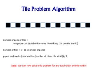 Tile Problem Algorithm
number of pairs of tiles =
integer part of [(total width – one tile width) / (2 x one tile width)]
number of tiles = 1 + (2 x number of pairs)
gap at each end = (total width – (number of tiles x tile width)) / 2
Note: We can now solve this problem for any total width and tile width!
 