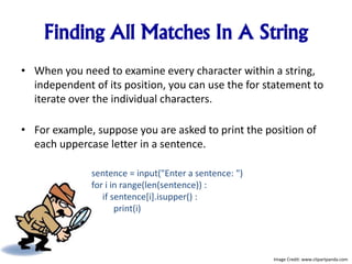 Finding All Matches In A String
• When you need to examine every character within a string,
independent of its position, you can use the for statement to
iterate over the individual characters.
• For example, suppose you are asked to print the position of
each uppercase letter in a sentence.
sentence = input("Enter a sentence: ")
for i in range(len(sentence)) :
if sentence[i].isupper() :
print(i)
Image Credit: www.clipartpanda.com
 